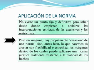 APLICACIÓN DE LA NORMA
No existe un punto fijo y definitivo para saber
desde dónde empiezan a dividirse las
interpretaciones estrictas, de las extensivas y las
restrictivas.
Pero en ninguna, hay propiamente "creación" de
una norma, sino, antes bien, lo que hacemos es
ajustar con flexibilidad o estrechez, los márgenes
dentro de los cuales puede aplicarse una norma
jurídica realmente existente, a la realidad de los
hechos.
 