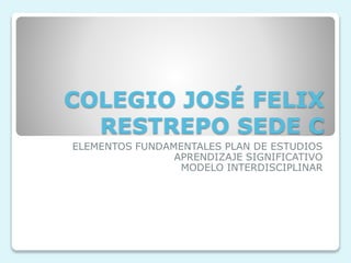 COLEGIO JOSÉ FELIX
RESTREPO SEDE C
ELEMENTOS FUNDAMENTALES PLAN DE ESTUDIOS
APRENDIZAJE SIGNIFICATIVO
MODELO INTERDISCIPLINAR
 