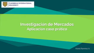 Investigación de Mercados
Aplicación caso prático
Aiskel Ramírez A.
 