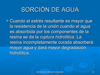 SORCIÓN DE AGUASORCIÓN DE AGUA
 Cuando el estrés resultante es mayor queCuando el estrés resultante es mayor que
la resistencia de la unión cuando el aguala resistencia de la unión cuando el agua
es absorbida por los componentes de laes absorbida por los componentes de la
resina se da laresina se da la ruptura hidrolitica.ruptura hidrolitica. LaLa
resina incompletamente curada absorberáresina incompletamente curada absorberá
mayor agua y dará mayor degradaciónmayor agua y dará mayor degradación
hidrolìtica.hidrolìtica.
Contracción de los CompositesContracción de los Composites 1212
 