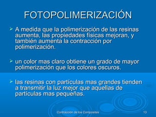 FOTOPOLIMERIZACIÓNFOTOPOLIMERIZACIÓN
 A medida que la polimerización de las resinasA medida que la polimerización de las resinas
aumenta, las propiedades físicas mejoran, yaumenta, las propiedades físicas mejoran, y
también aumenta la contracción portambién aumenta la contracción por
polimerización.polimerización.
 un color mas claro obtiene un grado de mayorun color mas claro obtiene un grado de mayor
polimerización que los colores oscuros.polimerización que los colores oscuros.
 las resinas con partículas mas grandes tiendenlas resinas con partículas mas grandes tienden
a transmitir la luz mejor que aquellas dea transmitir la luz mejor que aquellas de
partículas mas pequeñas.partículas mas pequeñas.
Contracción de los CompositesContracción de los Composites 1313
 