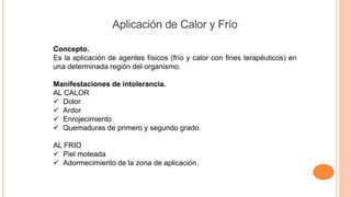 Concepto.
Es la aplicación de agentes físicos (frío y calor con fines terapéuticos) en
una determinada región del organismo.
Manifestaciones de intolerancia.
AL CALOR
 Dolor
 Ardor
 Enrojecimiento
 Quemaduras de primero y segundo grado.
AL FRIO
 Piel moteada
 Adormecimiento de la zona de aplicación.
Aplicación de Calor y Frío
 