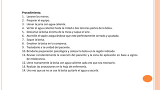 Procedimiento.
1. Lavarse las manos.
2. Preparar el equipo.
3. Llenar la jarra con agua caliente.
4. Verter el agua caliente hasta la mitad o dos terceras partes de la bolsa.
5. Descanse la bolsa encima de la mesa y saque el aire.
6. Atornille el tapón asegurándose que este perfectamente cerrado y ajustado.
7. Saque la bolsa.
8. Envolver la bolsa en la compresa.
9. Trasladarlo a la unidad del paciente.
10. Brindarle preparación psicológica y colocar la bolsa en la región indicada
11. Revisar constantemente la reacción del paciente y la zona de aplicación en base a signos
de intolerancia.
12. Llene nuevamente la bolsa con agua caliente cada vez que sea necesario.
13. Realizar las anotaciones en la hoja de enfermería.
14. Una vez que ya no se use la bolsa quitarle el agua y secarla.
 