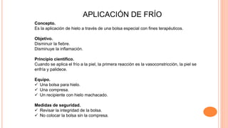APLICACIÓN DE FRÍO
Concepto.
Es la aplicación de hielo a través de una bolsa especial con fines terapéuticos.
Objetivo.
Disminuir la fiebre.
Disminuye la inflamación.
Principio científico.
Cuando se aplica el frío a la piel, la primera reacción es la vasoconstricción, la piel se
enfría y palidece.
Equipo.
 Una bolsa para hielo.
 Una compresa.
 Un recipiente con hielo machacado.
Medidas de seguridad.
 Revisar la integridad de la bolsa.
 No colocar la bolsa sin la compresa.
 
