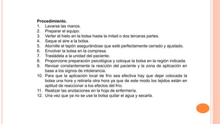 Procedimiento.
1. Lavarse las manos.
2. Preparar el equipo.
3. Verter el hielo en la bolsa hasta la mitad o dos terceras partes.
4. Saque el aire a la bolsa.
5. Atornille el tapón asegurándose que esté perfectamente cerrado y ajustado.
6. Envolver la bolsa en la compresa.
7. Trasládela a la unidad del paciente.
8. Proporcione preparación psicológica y coloque la bolsa en la región indicada.
9. Revisar constantemente la reacción del paciente y la zona de aplicación en
base a los signos de intolerancia.
10. Para que la aplicación local de frío sea efectiva hay que dejar colocada la
bolsa una hora y retirarla otra hora ya que de este modo los tejidos están en
aptitud de reaccionar a los efectos del frío.
11. Realizar las anotaciones en la hoja de enfermería.
12. Una vez que ya no se use la bolsa quitar el agua y secarla.
 