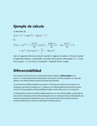 Ejemplo de cálculo
La derivada de
Es
Aquí, el segundo término se calculó usando la regla de la cadena el tercero usando
la regla del producto. La derivadas conocidas de funciones elementales x2
, x4
, sin(x),
ln(x) y exp(x) = ex
, así como la constante 7, también fueron usadas.
Diferenciabilidad
Una función con dominio en un subconjunto de los reales es diferenciable en un
punto si su derivada existe en ese punto; una función es diferenciable en un intervalo
abierto si es diferenciable en todos los puntos del intervalo.
Si una función es diferenciable en un punto , la función es continua en ese punto. Sin
embargo, una función continua en , puede no ser diferenciable en dicho punto (punto
crítico). En otras palabras, diferenciabilidadimplica continuidad, pero no su recíproco.
La derivada de una función diferenciable puede ser, a su vez, diferenciable. La derivada de
una primera derivada se llama derivada segunda. De un modo parecido, la derivada de una
derivada segunda es la derivada tercera, y así sucesivamente. Esto también recibe el
nombre de derivación sucesiva o derivadas de orden superior.
 