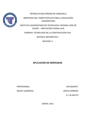 REPÚBLICA BOLIVARIANA DE VENEZUELA
MINISTERIO DEL PODER POPULAR PARA LA EDUCACIÓN
UNIVERSITARIA
INSTITUTO UNIVERSITARIO DE TECNOLOGÍA “ANTONIO JOSÉ DE
SUCRE” – AMPLIACIÓN CHARALLAVE
CARRERA: TECNOLOGÍA DE LA CONSTRUCCIÓN CIVIL
MATERIA: MATEMÁTICA I
SECCIÓN: A
APLICACIÓN DE DERIVADAS
PROFESOR(A): ESTUDIANTE:
NAUDY ALBORNOZ JESÚS CARRERO
C.I: 30.256.274
ENERO, 2022
 