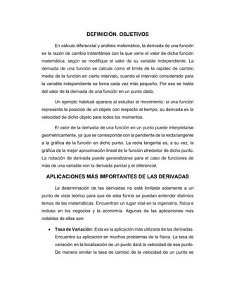 DEFINICIÓN. OBJETIVOS
En cálculo diferencial y análisis matemático, la derivada de una función
es la razón de cambio instantánea con la que varía el valor de dicha función
matemática, según se modifique el valor de su variable independiente. La
derivada de una función se calcula como el límite de la rapidez de cambio
media de la función en cierto intervalo, cuando el intervalo considerado para
la variable independiente se torna cada vez más pequeño. Por eso se habla
del valor de la derivada de una función en un punto dado.
Un ejemplo habitual aparece al estudiar el movimiento: si una función
representa la posición de un objeto con respecto al tiempo, su derivada es la
velocidad de dicho objeto para todos los momentos.
El valor de la derivada de una función en un punto puede interpretarse
geométricamente, ya que se corresponde con la pendiente de la recta tangente
a la gráfica de la función en dicho punto. La recta tangente es, a su vez, la
gráfica de la mejor aproximación lineal de la función alrededor de dicho punto.
La notación de derivada puede generalizarse para el caso de funciones de
más de una variable con la derivada parcial y el diferencial.
APLICACIONES MÁS IMPORTANTES DE LAS DERIVADAS
La determinación de las derivadas no está limitada solamente a un
punto de vista teórico para que de esta forma se puedan entender distintos
temas de las matemáticas. Encuentran un lugar vital en la ingeniería, física e
incluso en los negocios y la economía. Algunas de las aplicaciones más
notables de ellas son:
 Tasa de Variación: Esta es la aplicación más utilizada de las derivadas.
Encuentra su aplicación en muchos problemas de la física. La tasa de
variación en la localización de un punto dará la velocidad de ese punto.
De manera similar la tasa de cambio de la velocidad de un punto se
 