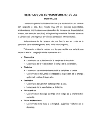 BENEFICIOS QUE SE PUEDEN OBTENER DE LAS
DERIVADAS
La derivada permite conocer lo sensible que es al cambio una variable
con respecto a otra. Eso resulta muy útil en ciencias (velocidades,
aceleraciones, distribuciones que dependen del tiempo o de la cantidad de
materia, son ejemplos sencillos), en ingeniería y economía. También expresan
la variación de una magnitud en “infinitas cantidades infinitesimales”.
Matemáticamente, la derivada de una función en un punto es la
pendiente de la recta tangente a dicha recta en dicho punto.
Físicamente, miden la rapidez con la que cambia una variable con
respecto a otra. Los ejemplos más importantes son:
 Cinemática
 La derivada de la posición con el tiempo es la velocidad.
 La derivada de la velocidad con el tiempo es la aceleración.
 Dinámica
 La derivada del movimiento lineal con el tiempo es la fuerza.
 La derivada de la fuerza con respecto a la posición es la energía
(potencial, cinética, trabajo, etc).
 Geometría
 La derivada del volumen es la superficie o área.
 La derivada de la superficie es la distancia.
 Electrostática
 La derivada de la carga eléctrica en el tiempo es la intensidad de
corriente.
 Física de Materiales
 La derivada de la masa a la longitud / superficie / volumen es la
densidad.
 