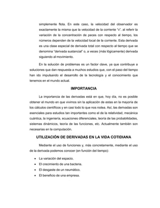 simplemente flota. En este caso, la velocidad del observador es
exactamente la misma que la velocidad de la corriente “v”. al referir la
variación de la concentración de peces con respecto al tiempo, los
números dependen de la velocidad local de la corriente. Esta derivada
es una clase especial de derivada total con respecto al tiempo que se
denomina “derivada sustancial” o, a veces (más lógicamente) derivada
siguiendo al movimiento.
En la solución de problemas es un factor clave, ya que contribuye a
soluciones que dan respuesta a muchos estudios que, con el paso del tiempo
han ido impulsando el desarrollo de la tecnología y el conocimiento que
tenemos en el mundo actual.
IMPORTANCIA
La importancia de las derivadas está en que, hoy día, no es posible
obtener el mundo en que vivimos sin la aplicación de estas en la mayoría de
los cálculos científicos y en casi todo lo que nos rodea. Así, las derivadas son
esenciales para estudios tan importantes como el de la relatividad, mecánica
cuántica, la ingeniería, ecuaciones diferenciales, teoría de las probabilidades,
sistemas dinámicos, teoría de las funciones, etc. Actualmente también son
necesarias en la computación.
UTILIZACIÓN DE DERIVADAS EN LA VIDA COTIDIANA
Mediante el uso de funciones y, más concretamente, mediante el uso
de la derivada podemos conocer (en función del tiempo):
 La variación del espacio.
 El crecimiento de una bacteria.
 El desgaste de un neumático.
 El beneficio de una empresa.
 