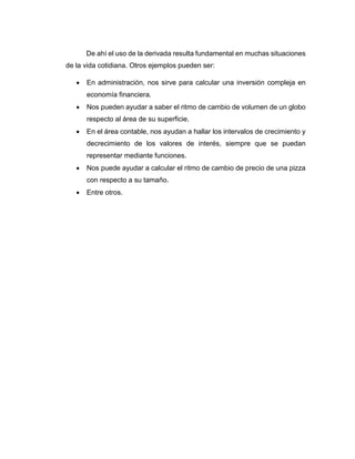De ahí el uso de la derivada resulta fundamental en muchas situaciones
de la vida cotidiana. Otros ejemplos pueden ser:
 En administración, nos sirve para calcular una inversión compleja en
economía financiera.
 Nos pueden ayudar a saber el ritmo de cambio de volumen de un globo
respecto al área de su superficie.
 En el área contable, nos ayudan a hallar los intervalos de crecimiento y
decrecimiento de los valores de interés, siempre que se puedan
representar mediante funciones.
 Nos puede ayudar a calcular el ritmo de cambio de precio de una pizza
con respecto a su tamaño.
 Entre otros.
 