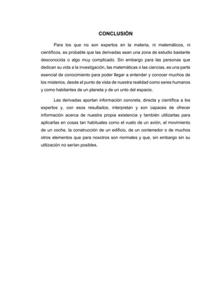 CONCLUSIÓN
Para los que no son expertos en la materia, ni matemáticos, ni
científicos, es probable que las derivadas sean una zona de estudio bastante
desconocida o algo muy complicado. Sin embargo para las personas que
dedican su vida a la investigación, las matemáticas o las ciencias, es una parte
esencial de conocimiento para poder llegar a entender y conocer muchos de
los misterios, desde el punto de vista de nuestra realidad como seres humanos
y como habitantes de un planeta y de un unto del espacio.
Las derivadas aportan información concreta, directa y científica a los
expertos y, con esos resultados, interpretan y son capaces de ofrecer
información acerca de nuestra propia existencia y también utilizarlas para
aplicarlas en cosas tan habituales como el vuelo de un avión, el movimiento
de un coche, la construcción de un edificio, de un contenedor o de muchos
otros elementos que para nosotros son normales y que, sin embargo sin su
utilización no serían posibles.
 
