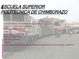 ESCUELA SUPERIOR
POLITÈCNICA DE CHIMBORAZO
FACULTAD DE INFORMÁTICAY ELECTRÓNICA
ESCUELA DE DISEÑOGRÁFICO
CAISAGUANOCARLOS
1789
SEGUNDOSEMESTRE “B”
DIBUJOTÉCNICO 1
APLICACIÓN Nº1
TEMA
3.-Se desea promocionar la rehabilitación del ferrocarril con mensajes turísticos.
 