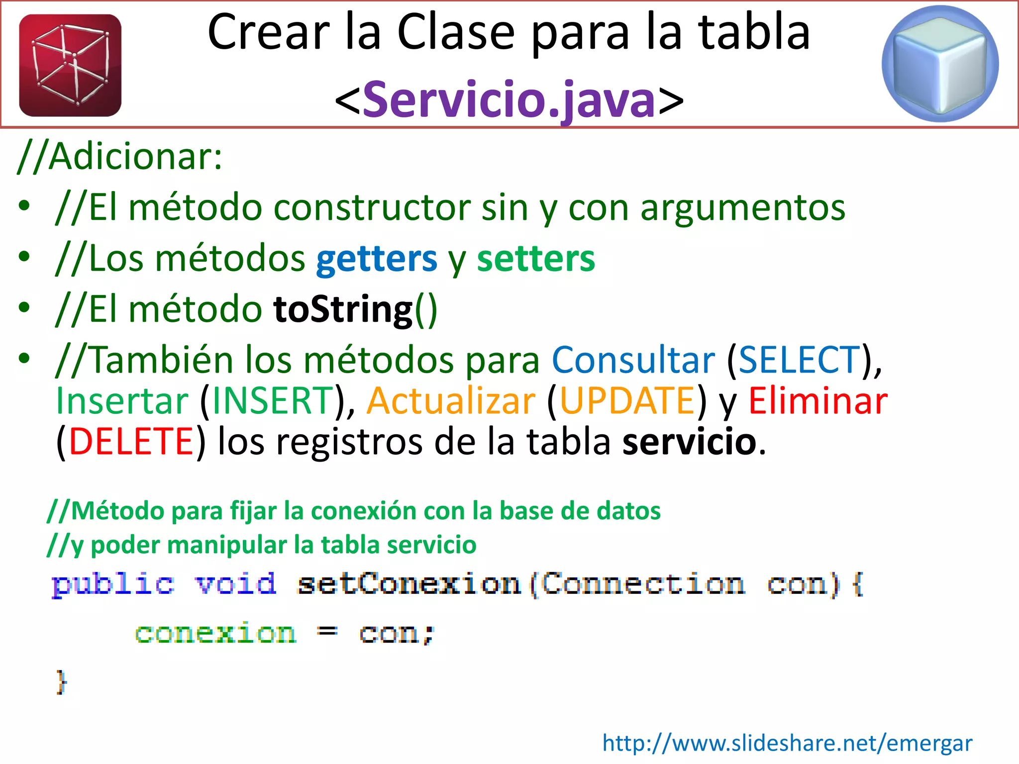 //Adicionar:
• //El método constructor sin y con argumentos
• //Los métodos getters y setters
• //El método toString()
• //También los métodos para Consultar (SELECT),
Insertar (INSERT), Actualizar (UPDATE) y Eliminar
(DELETE) los registros de la tabla servicio.
Crear la Clase para la tabla
<Servicio.java>
http://www.slideshare.net/emergar
//Método para fijar la conexión con la base de datos
//y poder manipular la tabla servicio
 