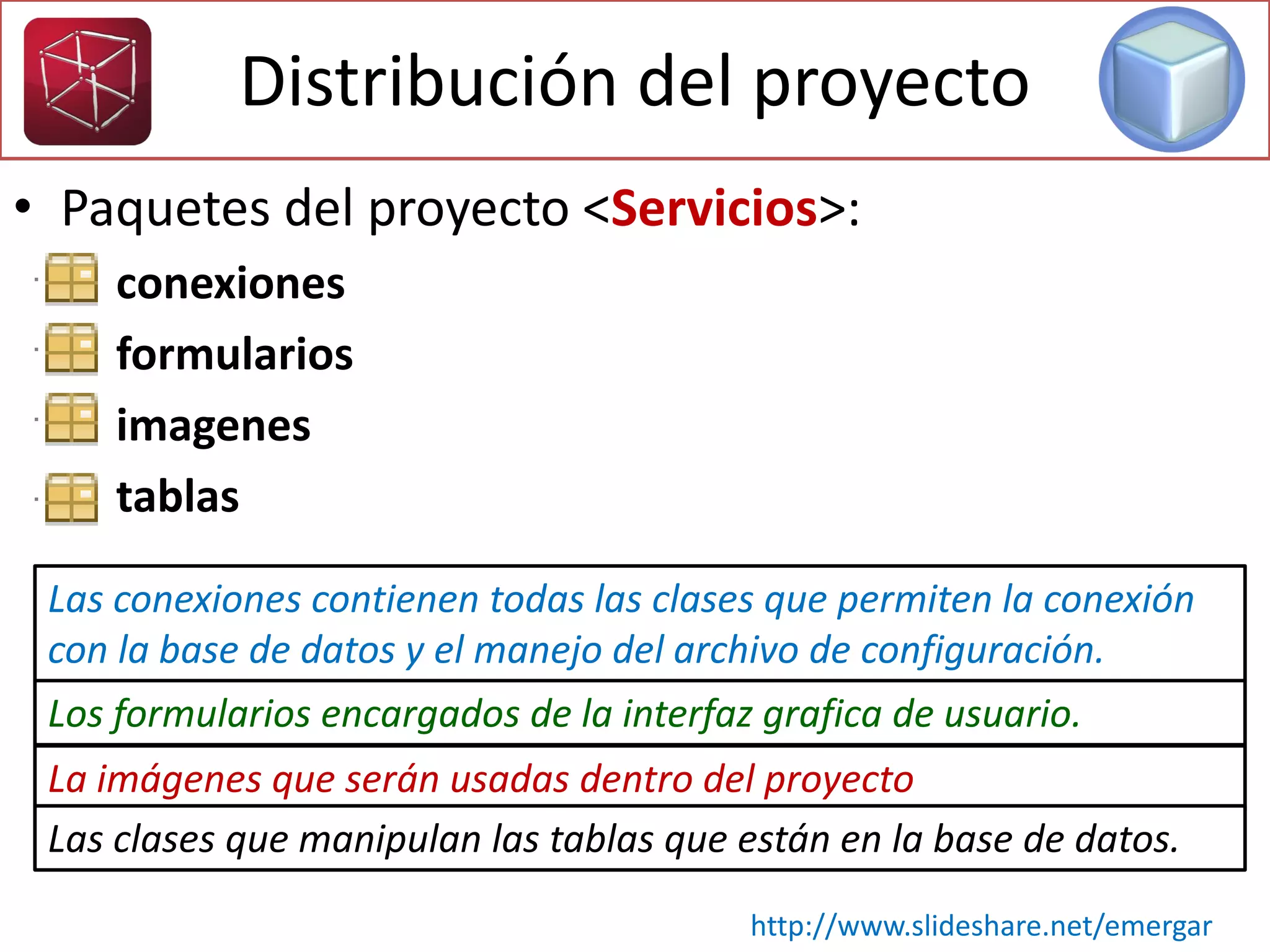 Distribución del proyecto
• Paquetes del proyecto <Servicios>:
– conexiones
– formularios
– imagenes
– tablas
Las conexiones contienen todas las clases que permiten la conexión
con la base de datos y el manejo del archivo de configuración.
Los formularios encargados de la interfaz grafica de usuario.
La imágenes que serán usadas dentro del proyecto
Las clases que manipulan las tablas que están en la base de datos.
http://www.slideshare.net/emergar
 