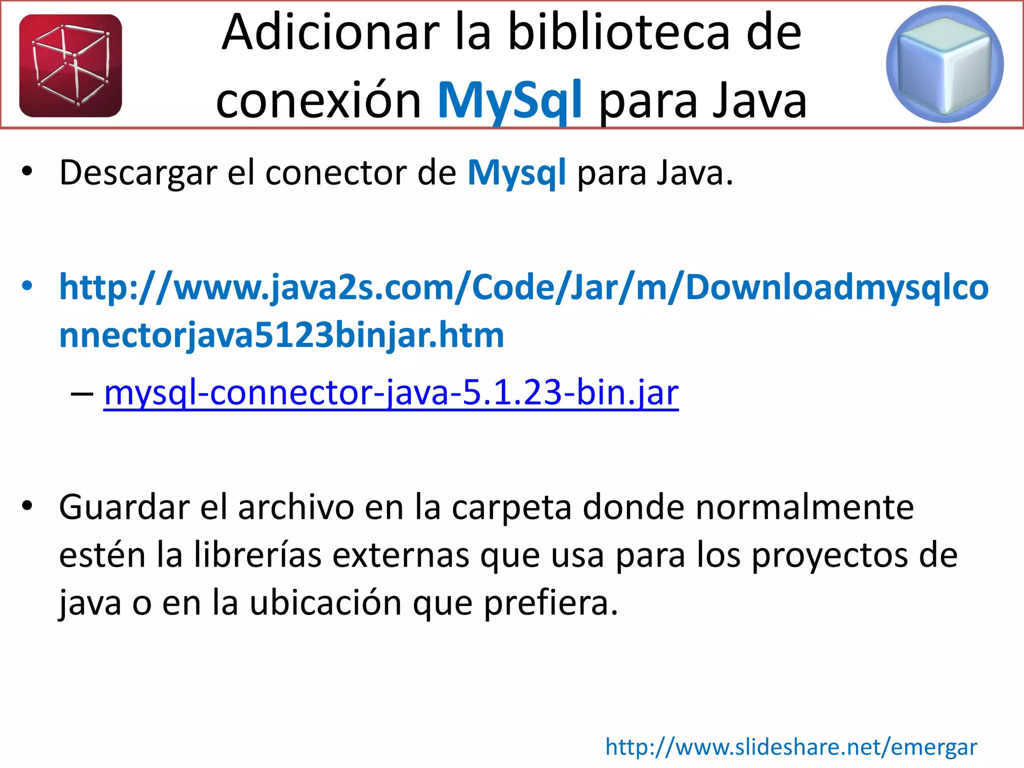 • Descargar el conector de Mysql para Java.
• http://www.java2s.com/Code/Jar/m/Downloadmysqlco
nnectorjava5123binjar.htm
– mysql-connector-java-5.1.23-bin.jar
• Guardar el archivo en la carpeta donde normalmente
estén la librerías externas que usa para los proyectos de
java o en la ubicación que prefiera.
http://www.slideshare.net/emergar
Adicionar la biblioteca de
conexión MySql para Java
 