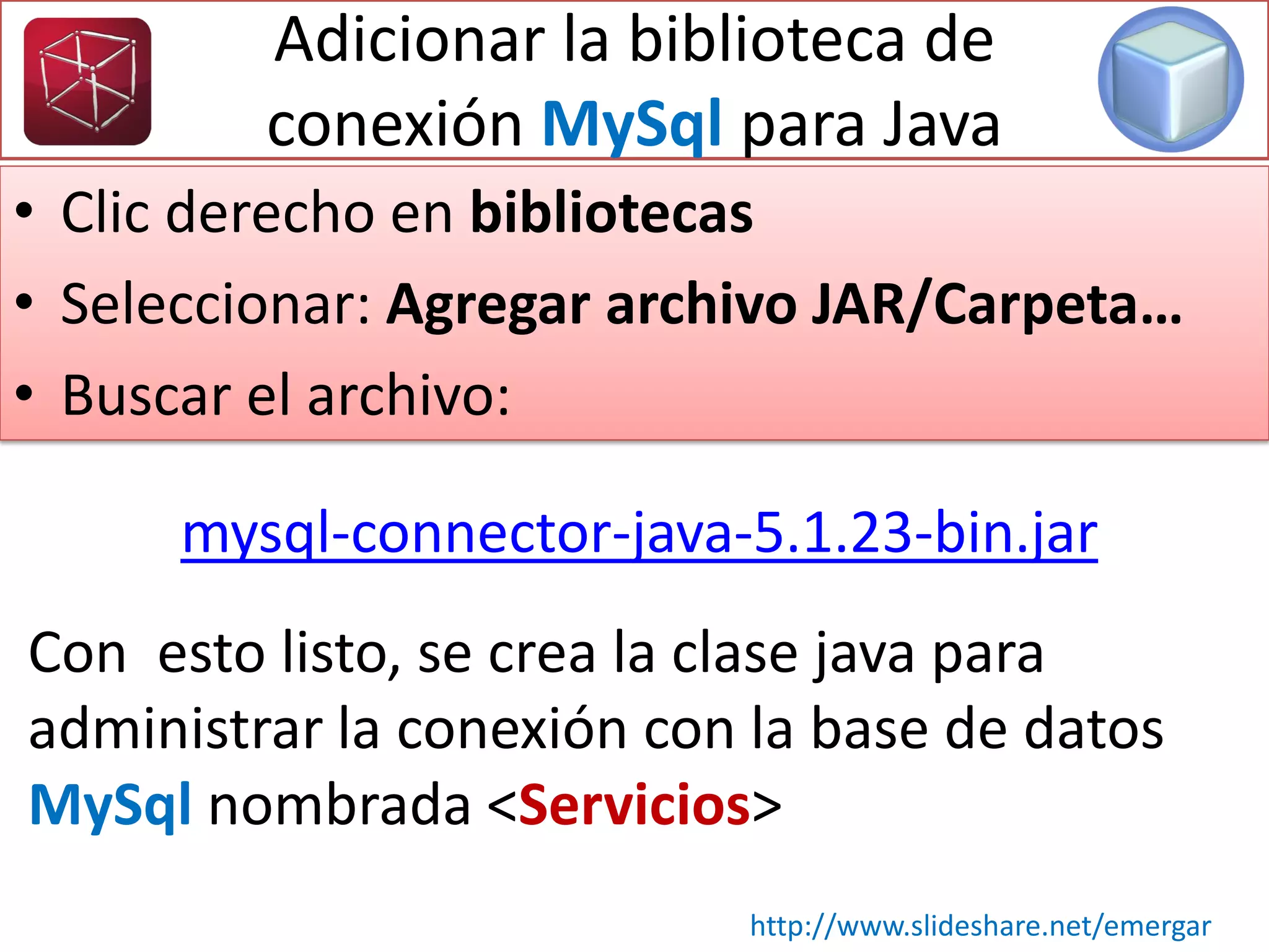 Adicionar la biblioteca de
conexión MySql para Java
• Clic derecho en bibliotecas
• Seleccionar: Agregar archivo JAR/Carpeta…
• Buscar el archivo:
Con esto listo, se crea la clase java para
administrar la conexión con la base de datos
MySql nombrada <Servicios>
http://www.slideshare.net/emergar
mysql-connector-java-5.1.23-bin.jar
 