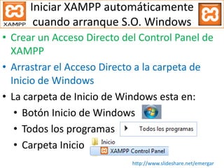 Iniciar XAMPP automáticamente
cuando arranque S.O. Windows
• Crear un Acceso Directo del Control Panel de
XAMPP
• Arrastrar el Acceso Directo a la carpeta de
Inicio de Windows
• La carpeta de Inicio de Windows esta en:
• Botón Inicio de Windows
• Todos los programas
• Carpeta Inicio
http://www.slideshare.net/emergar
 