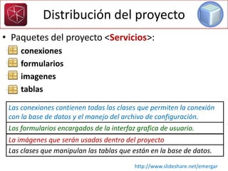 Distribución del proyecto
• Paquetes del proyecto <Servicios>:
– conexiones
– formularios
– imagenes
– tablas
Las conexiones contienen todas las clases que permiten la conexión
con la base de datos y el manejo del archivo de configuración.
Los formularios encargados de la interfaz grafica de usuario.
La imágenes que serán usadas dentro del proyecto
Las clases que manipulan las tablas que están en la base de datos.
http://www.slideshare.net/emergar
 