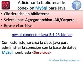 Adicionar la biblioteca de
conexión MySql para Java
• Clic derecho en bibliotecas
• Seleccionar: Agregar archivo JAR/Carpeta…
• Buscar el archivo:
Con esto listo, se crea la clase java para
administrar la conexión con la base de datos
MySql nombrada <Servicios>
http://www.slideshare.net/emergar
mysql-connector-java-5.1.23-bin.jar
 
