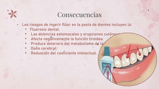 Consecuencias
• Los riesgos de ingerir flúor en la pasta de dientes incluyen la:
• Fluorosis dental.
• Las dolencias estomacales y erupciones cutáneas.
• Afecta negativamente la función tiroidea.
• Produce deterioro del metabolismo de la glucosa.
• Daño cerebral.
• Reducción del coeficiente intelectual.
 