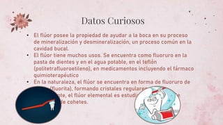 Datos Curiosos
• El flúor posee la propiedad de ayudar a la boca en su proceso
de mineralización y desmineralización, un proceso común en la
cavidad bucal.
• El flúor tiene muchos usos. Se encuentra como fluoruro en la
pasta de dientes y en el agua potable, en el teflón
(politetrafluoroetileno), en medicamentos incluyendo el fármaco
quimioterapéutico
• En la naturaleza, el flúor se encuentra en forma de fluoruro de
calcio (fluorita), formando cristales regulares.
• Actualmente, el flúor elemental es estudiado como posible
propulsor de cohetes.
 