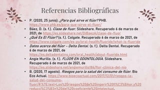 Referencias Bibliográficas
• P. (2020, 25 junio). ¿Para qué sirve el flúor? PHB.
https://www.phb.es/para-que-sirve-el-fluor/
• Báez, D. (s. f.). Clase de fluor. Slideshare. Recuperado 6 de marzo de
2021, de https://es.slideshare.net/DiBaezA/clase-de-fluor
• ¿Qué Es El Flúor? (s. f.). Colgate. Recuperado 6 de marzo de 2021, de
https://www.colgate.com/es-py/oral-health/fluoride/what-is-fluoride
• Datos acerca del flúor - Delta Dental. (s. f.). Delta Dental. Recuperado
6 de marzo de 2021, de
https://es.deltadentalins.com/oral_health/about-fluoride.html
• Angie Murillo. (s. f.). FLÚOR EN ODONTOLOGÍA. Slideshare.
Recuperado 6 de marzo de 2021, de
https://es.slideshare.net/angiemurillo186/flor-clinica-del-nio
• B. (2020, 17 agosto). Riesgos para la salud del consumo de flúor. Bio
Eco Actual. https://www.bioecoactual.com/2017/12/01/riesgos-la-
salud-del-consumo-
fluor/#:%7E:text=Los%20riesgos%20de%20ingerir%20fl%C3%BAor,y%20
reducci%C3%B3n%20del%20coeficiente%20intelectual.
 