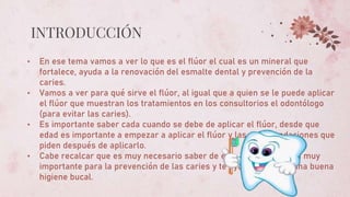 INTRODUCCIÓN
• En ese tema vamos a ver lo que es el flúor el cual es un mineral que
fortalece, ayuda a la renovación del esmalte dental y prevención de la
caries.
• Vamos a ver para qué sirve el flúor, al igual que a quien se le puede aplicar
el flúor que muestran los tratamientos en los consultorios el odontólogo
(para evitar las caries).
• Es importante saber cada cuando se debe de aplicar el flúor, desde que
edad es importante a empezar a aplicar el flúor y las recomendaciones que
piden después de aplicarlo.
• Cabe recalcar que es muy necesario saber de este tema porque es muy
importante para la prevención de las caries y te ayudara a tener una buena
higiene bucal.
 