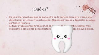 ¿Qué es?
• Es un mineral natural que se encuentra en la corteza terrestre y tiene una
distribución extensa en la naturaleza. Algunos alimentos y depósitos de agua
contienen fluoruro.
• El flúor ayuda a prevenir las caries al hacer toda la superficie dental más
resistente a los ácidos de las bacterias que viven en la placa de sus dientes.
 