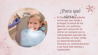 ¿Para qué
sirve?
● El flúor es un ingrediente
activo que nos ayuda a
proteger la salud de los
dientes: ¡un auténtico
‘guerrero anticaries’ Al
entrar en contacto con la
hidroxiapatita (esmalte de
los dientes), el flúor inhibe
su desmineralización,
favorece su remineralización
y las hace más fuertes y
resistentes.
 