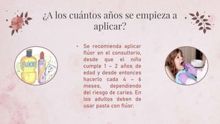 • Se recomienda aplicar
flúor en el consultorio,
desde que el niño
cumple 1 – 2 años de
edad y desde entonces
hacerlo cada 4 – 6
meses, dependiendo
del riesgo de caries. En
los adultos deben de
usar pasta con flúor.
¿A los cuántos años se empieza a
aplicar?
 