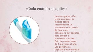 ¿Cada cuándo se aplica?
Una vez que su niño
tenga un diente, su
médico podría
recomendarle un
tratamiento con barniz
de flúor en el
consultorio del pediatra
para ayudar a
previenen la caries.
Esto lo pueden hacer
de 2 a 4 veces al año.
Las personas al
cepillarse los dientes lo
 
