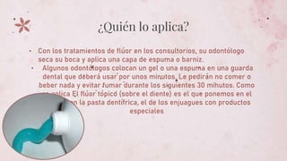¿Quién lo aplica?
• Con los tratamientos de flúor en los consultorios, su odontólogo
seca su boca y aplica una capa de espuma o barniz.
• Algunos odontólogos colocan un gel o una espuma en una guarda
dental que deberá usar por unos minutos. Le pedirán no comer o
beber nada y evitar fumar durante los siguientes 30 minutos. Como
se aplica El flúor tópico (sobre el diente) es el que ponemos en el
cepillo con la pasta dentífrica, el de los enjuagues con productos
especiales
 