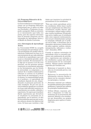 2.3. Programa Educativo de la 
Universidad Icesi 
La Universidad Icesi se distingue por 
contar con un Programa Educativo 
Institucional que se aplica en todas 
sus Facultades y Programas de pre-grado 
y postgrado. Dada su extensión 
no se mencionarán aquí todas sus 
partes, pero dos aspectos relevantes 
para la presente propuesta son las 
estrategias de Aprendizaje Activo y 
el Modelo de Diseño Curricular. 
2.3.1. Estrategias de Aprendizaje 
Activo. 
La Universidad ICESI ha escogido 
las estrategias de aprendizaje activo, 
y ha privilegiado este modelo sobre la 
educación tradicional con base en el 
convencimiento de que cada individuo 
es dueño de su aprendizaje y que si no 
es por su voluntad de aprender, nadie 
puede enseñarle. El conocimiento no 
es algo que se inyecta o se le da a las 
personas, son las personas quienes 
construyen su conocimiento apoyadas 
en las herramientas que les brinda 
la universidad, su compromiso y su 
actitud. En el modelo tradicional los 
esfuerzos se centran en el profesor 
como fuente de conocimiento y no en 
el alumno; la responsabilidad queda 
en el profesor y el aprendizaje del 
estudiante depende de este, desper-diciando 
el potencial particular de 
cada estudiante. Es por esto que la 
universidad ha optado por un modelo 
en el que cada individuo construye su 
conocimiento con estudio, reflexión y 
experiencia. Se espera que el profesor 
diseñe experiencias que devuelvan 
al estudiante la autonomía de su 
aprendizaje, que lo motiven y le den 
las herramientas para que por su pro-pio 
esfuerzo alcance los objetivos del 
curso. Se busca que cuestione y deje 
118 SISTEMAS 
dudas que inquieten la actividad de 
pensamiento en los estudiantes. 
“Para que exista aprendizaje activo 
los estudiantes deben hacer mucho 
más que simplemente oír; deben leer, 
cuestionarse, escribir, discutir, apli-car 
conceptos, utilizar reglas y princi-pios, 
resolver problemas. El aprendi-zaje 
activo implica que el estudiante 
debe estar expuesto continuamente, 
bien sea por voluntad propia o porque 
la estrategia utilizada por el profe-sor 
así lo exige, a situaciones que le 
demanden operaciones intelectuales 
de orden superior: análisis, síntesis, 
interpretación, inferencia y evalua-ción”. 
(González, 2003). 
Cuando se aplican estrategias de 
aprendizaje activo es necesario pre-sentar 
una combinación de activida-des 
y experiencias que estimulen a 
los estudiantes a pasar más allá de 
la memorización de los contenidos 
teóricos. Algunos puntos específicos 
sugeridos por González son: 
• Relacionar el material en discu-sión 
con el contenido previo y con 
el siguiente. 
• Balancear la presentación de 
información concreta (hechos y 
datos) con los conceptos abstrac-tos 
(principios y teorías). 
• Presentar material que enfatiza 
los métodos prácticos para resolver 
problemas y material que enfatiza 
los principios fundamentales. 
• Utilizar dibujos, esquemas, grá-ficos 
y diagramas en todos los 
momentos de la presentación del 
material. Solicitar a los estudian-tes 
que desarrollen sus propios 
diagramas para explicar el mate-rial 
visto. 
& TELEMÁTICA Vol. 7 No. 14 • Julio - Diciembre de 2009 
 
