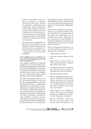 SISTEMAS 
& TELEMÁTICA 
119 • Utilizar actividades como tra-bajo 
en parejas y en grupos, 
discusiones prácticas, solución 
de problemas, simulaciones por 
computador, ejercicios dinámicos 
y vivenciales, proyectos dentro y 
fuera de clase, exposiciones orales 
y elaboración de documentos es-critos 
para apoyar el aprendizaje 
y experimentación de las habili-dades 
que se pretende fortalecer 
en cada curso. 
• Las exposiciones magistrales no 
deben ser el principal recurso 
empleado. Deben utilizarse para 
introducir nuevos conceptos, so-lucionar 
dudas e integrar temas 
y conclusiones de los ejercicios 
realizados. 
2.3.2. Modelo para el diseño cu-rricular 
de las asignaturas de la 
Universidad Icesi. 
Este modelo, diseñado por el director 
académico de la Universidad Icesi, 
José Hernando Bahamón, busca facili-tar 
el cambio del diseño de cursos para 
la educación “tradicional” al diseño de 
currículos para cursos que cumplan 
con los requerimientos del modelo 
educativo de la Universidad Icesi. 
El marco del modelo educativo de 
la universidad propone como una 
de las responsabilidades esenciales 
del docente diseñar y administrar 
experiencias de aprendizaje a los es-tudiantes, 
en su proceso de los cursos. 
“Por diseñar y administrar experien-cias 
de aprendizaje, entendemos la 
planificación y gestión de actividades 
y ayudas, orientadas a facilitar en 
cada estudiante el proceso de cons-trucción 
de su propio conocimiento, a 
partir del procesamiento profundo de 
la información que se va a aprender. 
Esto implica por parte del docente la 
planificación de cómo, cuándo, dónde 
y por qué utilizar determinadas acti-vidades 
de aprendizaje” (Bahamón, 
2007). 
El diseño de la experiencia de apren-dizaje 
no es un proceso rígido o está-tico, 
depende de las características 
del grupo de estudiantes y de su 
evolución en el curso. “El diseño de 
las experiencias de aprendizaje se 
constituye entonces en un proceso de 
reflexión del docente acerca del qué 
hacer” (Op. Cit.). 
Para la preparación correcta de un 
curso los profesores deben resolver 
las siguientes preguntas: 
• ¿Cómo iniciar el curso? 
• ¿Por qué comenzar donde hoy lo 
hace? 
• ¿Qué hacer en clase: dictar el 
tema magistralmente o realizar 
discusiones sobre éste? 
• ¿Cuáles son las tareas y evaluacio-nes 
relevantes para verificar el 
aprendizaje de los estudiantes? 
• ¿Cómo terminar el curso? 
• ¿Qué se propone lograr en el pro-ceso 
de enseñanza aprendizaje, 
formar personas que piensan 
críticamente, personas que tienen 
nuevas disposiciones, o personas 
que saben y pueden hacer cosas 
con lo que saben? 
• ¿Qué enseñar a los estudiantes 
acerca del campo disciplinar: 
métodos, procedimientos, valores, 
teorías, categorías, conceptos? 
• ¿Cómo establecer relaciones 
del curso con otros cursos en el 
mismo campo disciplinar o en 
Aplicación de herramientas de pensamiento sistémico 
para el aprendizaje de Lean Manufacturing 
 