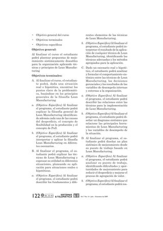 • Objetivo general del curso 
• Objetivos terminales 
• Objetivos específicos 
Objetivo general: 
Al finalizar el curso el estudiante 
podrá plantear propuestas de mejo-ramiento 
sistémicamente deseables 
para la organización aplicando téc-nicas 
y principios de Lean Manufac-turing 
Objetivos terminales: 
A. Al finalizar el curso, el estudian-te 
podrá, dada una situación 
real o hipotética, encontrar los 
puntos clave de la problemáti-ca, 
basándose en los principios 
generales de la filosofía Lean 
Manufacturing 
a. (Objetivo Específico) Al finalizar 
el programa, el estudiante podrá 
explicar la filosofía general de 
Lean Manufacturing identifican-do 
además cada una de las causas 
del desperdicio, el concepto de 
flexibilidad en la producción y el 
concepto de Pull. 
b. (Objetivo Específico) Al finalizar 
el programa, el estudiante podrá 
interpretar y aplicar la filosofía 
Lean Manufacturing en diferen-tes 
122 SISTEMAS 
& TELEMÁTICA Vol. 7 No. 14 • Julio - Diciembre de 2009 
escenarios. 
B. Al finalizar el programa, el es-tudiante 
podrá explicar las téc-nicas 
de Lean Manufacturing y 
expresar su utilidad en diferentes 
situaciones, planeando su apli-cación 
para situaciones reales o 
hipotéticas. 
a. (Objetivo Específico) Al finalizar 
el programa, el estudiante podrá 
describir los fundamentos y dife-rentes 
elementos de las técnicas 
de Lean Manufacturing. 
b. (Objetivo Específico) Al finalizar el 
programa, el estudiante podrá in-terpretar 
el resultado de la aplica-ción 
de cualquier técnica de Lean 
Manufacturing, identificando las 
técnicas adecuadas y los métodos 
apropiados para la aplicación. 
C. Dado un escenario real o hipoté-tico, 
el estudiante podrá analizar 
y formular el comportamiento sis-témico 
entre las técnicas de Lean 
Manufacturing, las decisiones 
gerenciales y los resultados de las 
variables de desempeño internas 
y externas a la organización. 
a. (Objetivo Específico) Al finalizar 
el programa, el estudiante podrá 
describir las relaciones entre las 
técnicas para la implementación 
de Lean Manufacturing. 
b. (Objetivo Específico) Al finalizar el 
programa, el estudiante podrá di-señar 
un diagrama sistémico que 
relacione las principales herra-mientas 
de Lean Manufacturing 
y las variables de desempeño de 
la situación. 
D. Al finalizar el programa, el es-tudiante 
podrá diseñar un plan 
sistémico de mejoramiento desde 
su puesto de trabajo basado en 
Lean Manufacturing. 
a. (Objetivo Específico) Al finalizar 
el programa, el estudiante podrá 
analizar su puesto de trabajo, 
identificando dificultades y opor-tunidades 
de mejoramiento para 
reducir el desperdicio y mejorar el 
proceso de agregación de valor. 
b. (Objetivo Específico) Al finalizar el 
programa, el estudiante podrá rea- 
 