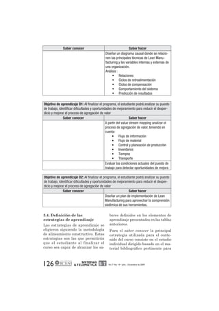 Saber conocer Saber hacer 
Objetivo de aprendizaje D1: Al finalizar el programa, el estudiante podrá analizar su puesto 
de trabajo, identificar dificultades y oportunidades de mejoramiento para reducir el desper-dicio 
y mejorar el proceso de agregación de valor 
Saber conocer Saber hacer 
Objetivo de aprendizaje D2: Al finalizar el programa, el estudiante podrá analizar su puesto 
de trabajo, identificar dificultades y oportunidades de mejoramiento para reducir el desper-dicio 
y mejorar el proceso de agregación de valor 
Saber conocer Saber hacer 
3.4. Definición de las 
estrategias de aprendizaje 
Las estrategias de aprendizaje se 
eligieron siguiendo la metodología 
de alineamiento constructivo. Estas 
estrategias son las que permitirán 
que el estudiante al finalizar el 
curso sea capaz de alcanzar los sa- 
126 SISTEMAS 
Diseñar un diagrama causal donde se relacio-nen 
las principales técnicas de Lean Manu-facturing 
y las variables internas y externas de 
una organización. 
Análisis : 
• Relaciones 
• Ciclos de retroalimentación 
• Ciclos de compensación 
• Comportamiento del sistema 
• Predicción de resultados 
A partir del value stream mapping analizar el 
proceso de agregación de valor, teniendo en 
cuenta: 
• Flujo de información 
• Flujo de material 
• Control y planeación de producción 
• Inventarios 
• Tiempos 
• Transporte 
Evaluar las condiciones actuales del puesto de 
trabajo para detectar oportunidades de mejora 
Diseñar un plan de implementación de Lean 
Manufacturing para aprovechar la comprensión 
sistémica de sus herramientas. 
beres definidos en los elementos de 
aprendizaje presentados en las tablas 
anteriores. 
Para el saber conocer la principal 
estrategia utilizada para el conte-nido 
del curso consiste en el estudio 
individual dirigido basado en el ma-terial 
bibliográfico pertinente para 
& TELEMÁTICA Vol. 7 No. 14 • Julio - Diciembre de 2009 
 