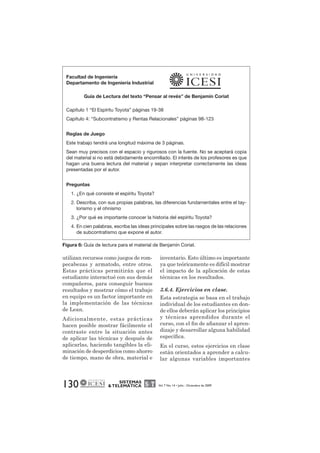 Facultad de Ingeniería 
Departamento de Ingeniería Industrial 
Guía de Lectura del texto “Pensar al revés” de Benjamín Coriat 
Capítulo 1 “El Espíritu Toyota” páginas 19-38 
Capítulo 4: “Subcontratismo y Rentas Relacionales” páginas 98-123 
Reglas de Juego 
Este trabajo tendrá una longitud máxima de 3 páginas. 
Sean muy precisos con el espacio y rigurosos con la fuente. No se aceptará copia 
del material si no está debidamente encomillado. El interés de los profesores es que 
hagan una buena lectura del material y sepan interpretar correctamente las ideas 
presentadas por el autor. 
130 SISTEMAS 
& TELEMÁTICA Vol. 7 No. 14 • Julio - Diciembre de 2009 
Preguntas 
1. ¿En qué consiste el espíritu Toyota? 
2. Describa, con sus propias palabras, las diferencias fundamentales entre el tay-lorismo 
y el ohnismo 
3. ¿Por qué es importante conocer la historia del espíritu Toyota? 
4. En cien palabras, escriba las ideas principales sobre las rasgos de las relaciones 
de subcontratismo que expone el autor. 
Figura 6: Guía de lectura para el material de Benjamín Coriat. 
utilizan recursos como juegos de rom-pecabezas 
y armatodo, entre otros. 
Estas prácticas permitirán que el 
estudiante interactué con sus demás 
compañeros, para conseguir buenos 
resultados y mostrar cómo el trabajo 
en equipo es un factor importante en 
la implementación de las técnicas 
de Lean. 
Adicionalmente, estas prácticas 
hacen posible mostrar fácilmente el 
contraste entre la situación antes 
de aplicar las técnicas y después de 
aplicarlas, haciendo tangibles la eli-minación 
de desperdicios como ahorro 
de tiempo, mano de obra, material e 
inventario. Esto último es importante 
ya que teóricamente es difícil mostrar 
el impacto de la aplicación de estas 
técnicas en los resultados. 
3.6.4. Ejercicios en clase. 
Esta estrategia se basa en el trabajo 
individual de los estudiantes en don-de 
ellos deberán aplicar los principios 
y técnicas aprendidos durante el 
curso, con el fin de afianzar el apren-dizaje 
y desarrollar alguna habilidad 
específica. 
En el curso, estos ejercicios en clase 
están orientados a aprender a calcu-lar 
algunas variables importantes 
 