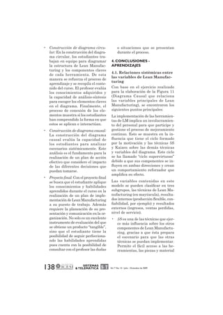 • Construcción de diagrama circu-lar: 
En la construcción del diagra-ma 
circular, los estudiantes tra-bajan 
en equipo para diagramar 
la estructura de Lean Manufac-turing 
y los componentes claves 
de cada herramienta. De esta 
manera se refuerza el proceso de 
aprendizaje y se recopila el conte-nido 
del curso. El profesor evalúa 
los conocimientos adquiridos y 
la capacidad de análisis-síntesis 
para escoger los elementos claves 
en el diagrama. Finalmente, el 
proceso de conexión de los ele-mentos 
muestra si los estudiantes 
han comprendido la forma en que 
estos se aplican e interactúan. 
• Construcción de diagrama causal: 
La construcción del diagrama 
causal evalúa la capacidad de 
los estudiantes para analizar 
escenarios sistémicamente. Este 
análisis es el fundamento para la 
realización de un plan de acción 
efectivo que considere el impacto 
de las diferentes decisiones que 
puedan tomarse. 
• Proyecto final: Con el proyecto final 
se busca que el estudiante aplique 
los conocimientos y habilidades 
aprendidos durante el curso en la 
realización de un plan de imple-mentación 
de Lean Manufacturing 
a su puesto de trabajo. Además 
requiere la planeación de su pre-sentación 
y comunicación en la or-ganización. 
No solo es un excelente 
instrumento de evaluación del que 
se obtiene un producto “tangible”, 
sino que el estudiante tiene la 
posibilidad de seguir perfecciona-ndo 
las habilidades aprendidas 
pues cuenta con la posibilidad de 
consultar con el profesor las dudas 
138 SISTEMAS 
o situaciones que se presentan 
durante el proceso. 
4. CONCLUSIONES - 
APRENDIZAJES 
4.1. Relaciones sistémicas entre 
las variables de Lean Manufac-turing 
Con base en el ejercicio realizado 
para la elaboración de la Figura 11 
(Diagrama Causal que relaciona 
las variables principales de Lean 
Manufacturing), se encontraron los 
siguientes puntos principales: 
La implementación de las herramien-tas 
de LM implica un involucramien-to 
del personal para que participe y 
gestione el proceso de mejoramiento 
continuo. Esto se muestra en la in-fluencia 
que tiene el ciclo formado 
por la motivación y las técnicas 5S 
y Kaizen sobre las demás técnicas 
y variables del diagrama. Este ciclo 
se ha llamado “ciclo supervirtuoso” 
debido a que sus componentes se in-fluyen 
en ambas direcciones y crean 
un comportamiento reforzador que 
amplifica su efecto. 
Las variables contenidas en este 
modelo se pueden clasificar en tres 
subgrupos, las técnicas de Lean Ma-nufacturing 
(en mayúscula), resulta-dos 
internos (producción flexible, con-fiabilidad, 
por ejemplo) y resultados 
externos (ingresos, ventas perdidas, 
nivel de servicio). 
• 5S es una de las técnicas que ejer-ce 
más influencia sobre los otros 
componentes de Lean Manufactu-ring, 
gracias a que ésta prepara 
el escenario para que las otras 
técnicas se puedan implementar. 
Permite el fácil acceso a las he-rramientas, 
las piezas y material 
& TELEMÁTICA Vol. 7 No. 14 • Julio - Diciembre de 2009 
 