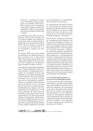 efectivos y económicos, porque 
no se desperdicia tiempo y mate-riales 
en unidades defectuosas. 
Esto permite que los productos 
terminados tengan calidad ga-rantizada 
al 100%, con una menor 
inversión en tiempo de inspección 
y capital. 
La combinación de todas las herra-mientas 
mencionadas facilita que 
la empresa adopte una política de 
producción Justo a tiempo donde la 
producción se maneja con un sistema 
“Pull”. De esta manera se produce 
de acuerdo con la demanda y en 
las cantidades y tiempos que ésta 
requiere. 
El sistema PULL hace más visibles 
los problemas de calidad porque no 
hay inventario con el cual cubrir 
fallas. Esto genera una presión en el 
equipo para mejorar todo el proceso, 
así como medidas de contingencia 
para restablecer el flujo continuo. 
Las relaciones planteadas significan 
que la buena aplicación de las téc-nicas 
facilita la implementación y 
mejora los resultados de otras. Sin 
embargo no se pretende afirmar que 
el ciclo funciona solo y desencadena 
resultados por sí mismo. Aunque 
este ciclo se retroalimenta cuando el 
proceso es manejado correctamente, 
tiene restricciones y no es una bola 
de nieve que crece y mejora procesos 
indefinidamente. Algunas de estas 
restricciones que balancean el ciclo 
son las barreras de tipo externo (el 
proveedor a corto plazo solo se puede 
comprometer con cierta frecuencia 
mínima de despacho), limitaciones 
técnicas (el tamaño de lote no se pue-de 
reducir indefinidamente por los 
costos de manejo de material y porque 
el más mínimo imprevisto causaría 
140 SISTEMAS 
una interrupción en la producción), 
falta de apoyo de la gerencia. 
La comprensión sistémica descrita 
en este documente permite tomar 
decisiones y planear procesos a largo 
plazo teniendo en cuenta las impli-caciones 
de estas decisiones a cual-quiera 
de los tres niveles (técnicas, 
resultados internos y externos). 
Para concluir se observa cómo todos 
los componentes del diagrama con-fluyen 
en las utilidades, el cual es el 
indicador gerencial más importante 
para una compañía. Estas se ven in-fluenciadas 
por los costos de produc-to, 
los costos operativos e ingresos. 
Los costos de producto disminuyen 
cuando se reduce la cantidad de pro-ducto 
defectuoso y el desperdicio de 
material. Al disminuir el nivel de in-ventario 
tanto de materiales como de 
producto en proceso y producto termi-nado 
se reducen los costos operativos 
y el capital invertido. Finalmente, al 
aumentar el nivel de servicio se for-talece 
la fidelidad con los clientes y se 
puede atraer más, lo que significa un 
aumento en los ingresos que impacta 
positivamente las utilidades. 
4.2. Guía del docente para el 
curso de Lean Manufacturing 
Como resumen de toda la información 
presentada, se generó la guía del Do-cente 
para facilitar el uso de todo el 
material preparado. Es interesante 
notar que en el proceso de desarrollo 
del curso se observó una excelente 
correspondencia de Lean Manufac-turing 
con Pensamiento Sistémico 
como herramienta para facilitar la 
comprensión del sistema de manufac-tura, 
las variables y sus relaciones. 
La guía resumen para el docente se 
presenta en la Tabla 4. 
& TELEMÁTICA Vol. 7 No. 14 • Julio - Diciembre de 2009 
 