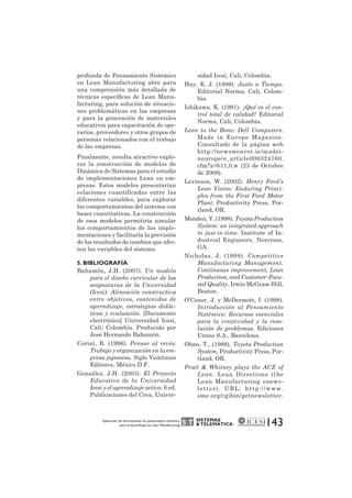 SISTEMAS 
& TELEMÁTICA 
143 profunda de Pensamiento Sistémico 
en Lean Manufacturing abre para 
una comprensión más detallada de 
técnicas específicas de Lean Manu-facturing, 
para solución de situacio-nes 
problemáticas en las empresas 
y para la generación de materiales 
educativos para capacitación de ope-rarios, 
proveedores y otros grupos de 
personas relacionados con el trabajo 
de las empresas. 
Finalmente, resulta atractivo explo-rar 
la construcción de modelos de 
Dinámica de Sistemas para el estudio 
de implementaciones Lean en em-presas. 
Estos modelos presentarían 
relaciones cuantificadas entre las 
diferentes variables, para explorar 
los comportamientos del sistema con 
bases cuantitativas. La construcción 
de esos modelos permitiría simular 
los comportamientos de las imple-mentaciones 
y facilitaría la previsión 
de los resultados de cambios que afec-ten 
las variables del sistema. 
5. BIBLIOGRAFÍA 
Bahamón, J.H. (2007). Un modelo 
para el diseño curricular de las 
asignaturas de la Universidad 
(Icesi): Alineación constructiva 
entre objetivos, contenidos de 
aprendizaje, estrategias didác-ticas 
y evaluación. [Documento 
electrónico] Universidad Icesi, 
Cali; Colombia. Producido por 
José Hernando Bahamón. 
Coriat, B. (1996). Pensar al revés: 
Trabajo y organización en la em-presa 
japonesa. Siglo Veintinuo 
Editores, México D.F. 
González, J.H. (2003). El Proyecto 
Educativo de la Universidad 
Icesi y el aprendizaje activo. 6 ed. 
Publicaciones del Crea, Univer-sidad 
Icesi, Cali, Colombia. 
Hay, E. J. (1989). Justo a Tiempo. 
Editorial Norma, Cali, Colom-bia. 
Ishikawa, K. (1991). ¿Qué es el con-trol 
total de calidad? Editorial 
Norma, Cali, Colombia. 
Lean to the Bone: Dell Computers. 
Made in Europe Magazine. 
Consultado de la página web 
http://newsweaver.ie/madei-neurope/ 
e_article000324760. 
cfm?x=b11,0,w (23 de Octubre 
de 2008). 
Levinson, W. (2002). Henry Ford’s 
Lean Vision: Enduring Princi-ples 
from the First Ford Motor 
Plant. Productivity Press, Por-tland, 
OR. 
Monden, Y. (1998). Toyota Production 
System: an integrated approach 
to just-in-time. Institute of In-dustrial 
Engineers, Norcross, 
GA. 
Nicholas, J. (1998). Competitive 
Manufacturing Management. 
Continuous improvement, Lean 
Production, and Customer-Focu-sed 
Quality. Irwin McGraw-Hill, 
Boston. 
O’Conor, J. y McDermott, I. (1998). 
Introducción al Pensamiento 
Sistémico: Recursos esenciales 
para la creatividad y la reso-lución 
de problemas. Ediciones 
Urano S.A., Barcelona. 
Ohno, T., (1988), Toyota Production 
System, Productivity Press, Por-tland, 
OR. 
Pratt & Whitney plays the ACE of 
Lean. Lean Directions (the 
Lean Manufacturing enews-let 
ter) . URL: ht tp: / /www. 
sme.org/cgibin/getnewsletter. 
Aplicación de herramientas de pensamiento sistémico 
para el aprendizaje de Lean Manufacturing 
 