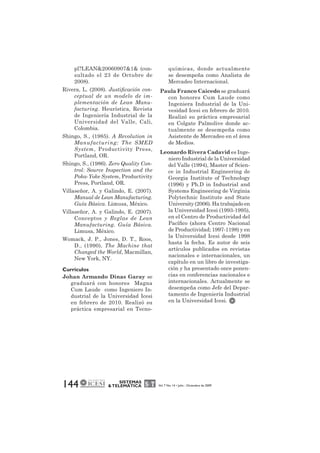 pl?LEAN&20060907&1& (con-sultado 
el 23 de Octubre de 
144 SISTEMAS 
& TELEMÁTICA Vol. 7 No. 14 • Julio - Diciembre de 2009 
2008). 
Rivera, L. (2008). Justificación con-ceptual 
de un modelo de im-plementación 
de Lean Manu-facturing. 
Heurística, Revista 
de Ingeniería Industrial de la 
Universidad del Valle, Cali, 
Colombia. 
Shingo, S., (1985). A Revolution in 
Manufacturing: The SMED 
System, Productivity Press, 
Portland, OR. 
Shingo, S., (1986). Zero Quality Con-trol: 
Source Inspection and the 
Poka-Yoke System, Productivity 
Press, Portland, OR. 
Villaseñor, A. y Galindo, E. (2007). 
Manual de Lean Manufacturing. 
Guía Básica. Limusa, México. 
Villaseñor, A. y Galindo, E. (2007). 
Conceptos y Reglas de Lean 
Manufacturing. Guía Básica. 
Limusa, México. 
Womack, J. P., Jones, D. T., Roos, 
D., (1990), The Machine that 
Changed the World, Macmillan, 
New York, NY. 
Currículos 
Johan Armando Dinas Garay se 
graduará con honores Magna 
Cum Laude como Ingeniero In-dustrial 
de la Universidad Icesi 
en febrero de 2010. Realizó su 
práctica empresarial en Tecno-químicas, 
donde actualmente 
se desempeña como Analista de 
Mercadeo Internacional. 
Paula Franco Caicedo se graduará 
con honores Cum Laude como 
Ingeniera Industrial de la Uni-vesidad 
Icesi en febrero de 2010. 
Realizó su práctica empresarial 
en Colgate Palmolive donde ac-tualmente 
se desempeña como 
Asistente de Mercadeo en el área 
de Medios. 
Leonardo Rivera Cadavid es Inge-niero 
Industrial de la Universidad 
del Valle (1994), Master of Scien-ce 
in Industrial Engineering de 
Georgia Institute of Technology 
(1996) y Ph.D in Industrial and 
Systems Engineering de Virginia 
Polytechnic Institute and State 
University (2006). Ha trabajado en 
la Universidad Icesi (1993-1995), 
en el Centro de Productividad del 
Pacífico (ahora Centro Nacional 
de Productividad; 1997-1198) y en 
la Universidad Icesi desde 1998 
hasta la fecha. Es autor de seis 
artículos publicados en revistas 
nacionales e internacionales, un 
capítulo en un libro de investiga-ción 
y ha presentado once ponen-cias 
en conferencias nacionales e 
internacionales. Actualmente se 
desempeña como Jefe del Depar-tamento 
de Ingeniería Industrial 
en la Universidad Icesi. 
