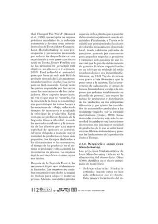 that Changed The World” (Womack 
et al., 1990), que recopila las mejores 
prácticas mundiales de la industria 
automotriz y destaca como sobresa-lientes 
las de Toyota Motor Company. 
Lean Manufacturing es una pre-ocupación 
y persecución incansable 
por reducir los desperdicios en una 
organización y esta preocupación no 
nació en Toyota. Henry Ford fue uno 
de los primeros en perseguir este 
objetivo ampliamente (Levinson, 
2002). Ford rediseñó el automóvil 
para que fuera no solo más fácil de 
producir sino más fácil de mantener, 
estandarizando el diseño y las partes 
para un fácil ensamble. Redujo tanto 
las partes requeridas por los carros 
como los movimientos de los traba-jadores. 
Otro aspecto importante, 
tal vez el que más se recuerda, fue 
la creación de la línea de ensamblaje 
que permitió que los autos fueran a 
las estaciones de trabajo, reduciendo 
tiempos de transporte y nivelando 
la velocidad de producción. Estas 
ventajas se perdieron después de la 
Segunda Guerra Mundial, cuando 
los mercados cambiaron y la deman-da 
de los clientes por una mayor 
variedad de opciones se acentuó. 
Al verse obligada a manejar mayor 
variedad de productos en lotes más 
pequeños, los tiempos dedicados a 
los alistamientos se incrementaron, 
el tiempo de los productos en el sis-tema 
se prolongó y esto aumentó los 
inventarios en proceso. La empresa 
dejó de ser tan eficiente como era en 
sus inicios. 
Después de la Segunda Guerra, los 
recursos en Japón eran evidentemen-te 
limitados. Las empresas no conta-ban 
con grandes cantidades de capital 
de trabajo para adquirir materias 
primas. Además, no existían grandes 
112 SISTEMAS 
espacios en las plantas para guardar 
dichas materias primas en caso de ad-quirirlas. 
Finalmente, a Toyota se le 
solicitó que produjera todas las clases 
de vehículos necesarias en el mercado 
local, desde vehículos privados de 
pasajeros, pasando por camionetas 
para pequeños negocios y granjeros 
y camiones semi-pesados de uso co-mercial, 
por lo que el establecimiento 
de grandes fábricas especializadas 
en un solo tipo de vehículo (al estilo 
estadounidense) era injustificable. 
Además, en 1949 Toyota atraviesa 
una grave crisis financiera que la 
pone cerca a la quiebra. En la inter-vención 
de salvamento, el grupo de 
bancos financiadores le exige a la em-presa 
que reduzca notablemente su 
plantilla de personal, que separe las 
tareas de producción y distribución 
de los productos en dos compañías 
diferentes y que ajuste las cantida-des 
de automóviles producidos a los 
realmente vendidos por la sociedad 
distribuidora (Coriat, 1996). Estas 
demandas cimentan aún más la ne-cesidad 
de producir con limitaciones 
de recursos, con una mayor variedad 
de productos de lo que se solía hacer 
en otras fábricas automotrices y gene-ran 
los fundamentos de la producción 
Justo a Tiempo. 
2.1.2. Desperdicio según Lean 
Manufacturing. 
Los principios fundamentales de 
Lean Manufacturing radican en la 
eliminación del desperdicio. Ohno 
(1988) identifica siete clases princi-pales 
de desperdicio: 
• Sobreproducción: Produc ir 
artículos cuando estos no han 
sido ordenados por el cliente. 
Esto provoca incremento del in- 
& TELEMÁTICA Vol. 7 No. 14 • Julio - Diciembre de 2009 
 