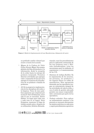 Figura 1. Modelo de Implementación de Lean Manufacturing. (Adaptación del autor). 
un profundo cambio cultural que 
ocurre a través de la acción. 
• Mapas de la Cadena de Valor 
(Value Stream Maps): Son mapas 
globales del flujo del producto y la 
información, desde la recepción 
de la orden hasta la entrega del 
producto terminado. Permiten 
detectar actividades que agregan 
valor y separarlas de las que no lo 
agregan en el proceso de manufac-tura 
de un producto o familia de 
114 SISTEMAS 
& TELEMÁTICA Vol. 7 No. 14 • Julio - Diciembre de 2009 
productos. 
• 5S: Es la progresiva implementa-ción 
de las disciplinas del orden y 
la limpieza. Viene de cinco pala-bras 
japonesas que empiezan por 
la letra S: Seiri (Utilización, tener 
solo lo que se necesita), Seiton 
(Orden, un lugar para cada cosa 
y cada cosa en su lugar), Seiso 
(Limpieza, mantener el lugar de 
trabajo aseado antes y después de 
su utilización), Seiketsu (Estanda-rización, 
crear los procedimientos 
para la aplicación continuada de 
las tres primeras eses) y Shit-suke 
(Autodisciplina, crear los 
mecanismos para la auditoría, el 
seguimiento y el mantenimiento 
de las 5 S). 
• Sistemas de trabajo flexibles: Es 
la organización de los recursos, 
las personas, los productos y 
los espacios físicos en celdas de 
manufactura. Esta agrupación 
demanda que los operadores ten-gan 
un conocimiento integral de 
las actividades de toda la celda, y 
con el estilo de gestión adecuado 
permite una mayor responsabili-dad 
y autonomía por parte de los 
operadores. 
• Trabajo estándar: Para aplicar 
un mejoramiento continuo a los 
procesos es necesario documentar 
las mejores prácticas en cada tarea 
y seguir procedimientos operativos 
Mapas de la 
Cadena de 
Valor 
Sistemas de 
trabajo 
flexibles 
5S 
Trabajo 
estándar 
SMED 
Jidoka 
Mantenimiento 
Productivo 
Total (TPM) 
Justo a 
Tiempo (JIT) 
Heijunka 
Kaizen - Mejoramiento Continuo 
Ver el 
proceso Organizar la 
casa 
Diseñar e implementar mejores 
procesos internos 
Conectarse con la 
oferta y la demanda 
 