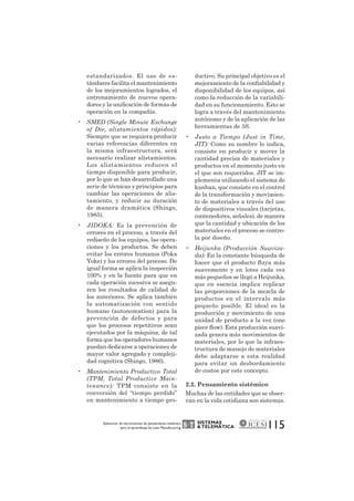 SISTEMAS 
& TELEMÁTICA 
115 estandarizados. El uso de es-tándares 
facilita el mantenimiento 
de los mejoramientos logrados, el 
entrenamiento de nuevos opera-dores 
y la unificación de formas de 
operación en la compañía. 
• SMED (Single Minute Exchange 
of Die, alistamientos rápidos): 
Siempre que se requiera producir 
varias referencias diferentes en 
la misma infraestructura, será 
necesario realizar alistamientos. 
Los alistamientos reducen el 
tiempo disponible para producir, 
por lo que se han desarrollado una 
serie de técnicas y principios para 
cambiar las operaciones de alis-tamiento, 
y reducir su duración 
de manera dramática (Shingo, 
1985). 
• JIDOKA: Es la prevención de 
errores en el proceso, a través del 
rediseño de los equipos, las opera-ciones 
y los productos. Se deben 
evitar los errores humanos (Poka 
Yoke) y los errores del proceso. De 
igual forma se aplica la inspección 
100% y en la fuente para que en 
cada operación sucesiva se asegu-ren 
los resultados de calidad de 
los anteriores. Se aplica también 
la automatización con sentido 
humano (autonomation) para la 
prevención de defectos y para 
que los procesos repetitivos sean 
ejecutados por la máquina, de tal 
forma que los operadores humanos 
puedan dedicarse a operaciones de 
mayor valor agregado y compleji-dad 
cognitiva (Shingo, 1986). 
• Mantenimiento Productivo Total 
(TPM, Total Productive Main-tenance): 
TPM consiste en la 
conversión del “tiempo perdido” 
en mantenimiento a tiempo pro-ductivo. 
Su principal objetivo es el 
mejoramiento de la confiabilidad y 
disponibilidad de los equipos, así 
como la reducción de la variabili-dad 
en su funcionamiento. Esto se 
logra a través del mantenimiento 
autónomo y de la aplicación de las 
herramientas de 5S. 
• Justo a Tiempo (Just in Time, 
JIT): Como su nombre lo indica, 
consiste en producir y mover la 
cantidad precisa de materiales y 
productos en el momento justo en 
el que son requeridos. JIT se im-plementa 
utilizando el sistema de 
kanban, que consiste en el control 
de la transformación y movimien-to 
de materiales a través del uso 
de dispositivos visuales (tarjetas, 
contenedores, señales), de manera 
que la cantidad y ubicación de los 
materiales en el proceso se contro-la 
por diseño. 
• Heijunka (Producción Suaviza-da): 
En la constante búsqueda de 
hacer que el producto fluya más 
suavemente y en lotes cada vez 
más pequeños se llegó a Heijunka, 
que en esencia implica replicar 
las proporciones de la mezcla de 
productos en el intervalo más 
pequeño posible. El ideal es la 
producción y movimiento de una 
unidad de producto a la vez (one 
piece flow). Esta producción suavi-zada 
genera más movimientos de 
materiales, por lo que la infraes-tructura 
de manejo de materiales 
debe adaptarse a esta realidad 
para evitar un desbordamiento 
de costos por este concepto. 
2.2. Pensamiento sistémico 
Muchas de las entidades que se obser-van 
en la vida cotidiana son sistemas. 
Aplicación de herramientas de pensamiento sistémico 
para el aprendizaje de Lean Manufacturing 
 