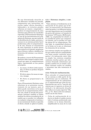 En una determinada situación se 
ven diferentes variables de entrada, 
componentes que interactúan con 
ciertas reglas, efectos deseados o 
indeseados y se invierten grandes 
esfuerzos en conocer, comprender y 
predecir el comportamiento de estos 
sistemas para obtener los resultados 
esperados. El Pensamiento Sistémico 
es una de las herramientas de la Di-námica 
de Sistemas, que por medio de 
la identificación de reglas, patrones y 
sucesos en un sistema permite hacer 
predicciones sobre el comportamien-to 
de este. Gracias al conocimiento 
de estos elementos se puede ejercer 
más control en el sistema, prepararse 
para el futuro e influir y modificar los 
elementos del sistema y sus interre-laciones. 
El análisis a través del Pensamiento 
Sistémico debe romper la óptica tradi-cional 
que sigue un comportamiento 
lógico, representado en tres puntos 
principales: 
• La causa y el efecto están separa-dos 
y el efecto se produce después 
116 SISTEMAS 
& TELEMÁTICA Vol. 7 No. 14 • Julio - Diciembre de 2009 
de la causa. 
• El efecto sigue a la causa en espa-cio 
y tiempo. 
• El efecto es proporcional a la 
causa 
Para el Pensamiento Sistémico estas 
relaciones no se presentan necesa-riamente 
de esa manera, pues el 
efecto puede convertirse en la causa 
futura de un comportamiento cíclico. 
Por esto, desde la mirada del pensa-miento 
sistémico también se deben 
analizar los efectos secundarios de un 
cambio que se pueden ver reflejados 
en cualquier componente al sistema y 
no necesariamente donde se esperaba 
el efecto o donde se aplicó el cambio. 
2.2.1. Sistemas simples y com-plejos. 
“Todo sistema se fundamenta en la 
interacción de las partes que lo for-man, 
en consecuencia, las relaciones 
entre las partes y su influencia mutua 
son más importantes que la cantidad 
de partes del sistema o el tamaño de 
las mismas” (O’Connor y McDermott, 
1998). La complejidad de detalle es 
la cantidad de partes que componen 
un sistema, que se pueden ver como 
las piezas de un rompecabezas. Por 
otro lado, la complejidad dinámica 
es la forma en la que se relacionan 
los elementos de un sistema. 
Los sistemas simples son aquellos en 
los que ambos tipos de complejidades 
son bajas porque contienen pocas 
partes y la interacción entre ellas 
es simple. Los sistemas complejos 
contienen muchas partes que inte-ractúan 
formando subsistemas que 
pueden cambiar de un estado a otro. 
Estos sistemas suelen ser estables 
y presentar una alta resistencia al 
cambio. 
2.2.2. Ciclos de realimentación. 
Para entender el comportamiento 
de un sistema se debe partir de los 
subsistemas que lo conforman. El 
comportamiento de los subsistemas 
se ve representado por ciclos de rea-limentación 
que son la “reacción del 
sistema que se regenera en forma de 
estímulo o la información devuelta 
que influye en un paso siguiente” (Op. 
Cit., p. 51) . Estos ciclos de realimen-tación 
son de dos clases: 
• Ciclos de realimentación de re-fuerzo 
en donde el cambio recorre 
todo el sistema produciendo más 
cambios en la misma dirección, 
amplificando la causa de la cual 
 