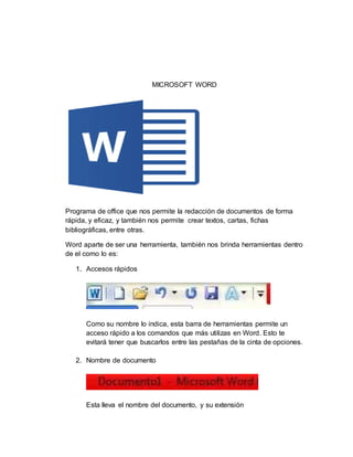 MICROSOFT WORD
Programa de office que nos permite la redacción de documentos de forma
rápida, y eficaz, y también nos permite crear textos, cartas, fichas
bibliográficas, entre otras.
Word aparte de ser una herramienta, también nos brinda herramientas dentro
de el como lo es:
1. Accesos rápidos
Como su nombre lo indica, esta barra de herramientas permite un
acceso rápido a los comandos que más utilizas en Word. Esto te
evitará tener que buscarlos entre las pestañas de la cinta de opciones.
2. Nombre de documento
Esta lleva el nombre del documento, y su extensión
 
