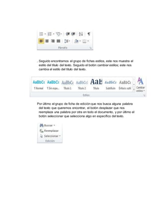 . Seguido encontramos el grupo de fichas estilos, este nos muestra el
estilo del título del texto. Seguido el botón cambiar estilos; este nos
cambia el estilo del título del texto.
Por último el grupo de ficha de edición que nos busca alguna palabra
del texto que queremos encontrar, el botón desplazar que nos
reemplaza una palabra por otra en todo el documento, y por último el
botón seleccionar que selecciona algo en específico del texto.
 
