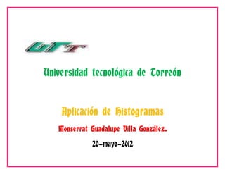 Universidad tecnológica de Torreón


    Aplicación de Histogramas
   Monserrat Guadalupe Villa González.

             20-mayo-2012
 