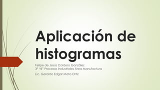 Aplicación de
histogramas
Felipe de Jesús Cordero González
3° “B” Procesos Industriales Área Manufactura
Lic. Gerardo Edgar Mata Ortiz
 